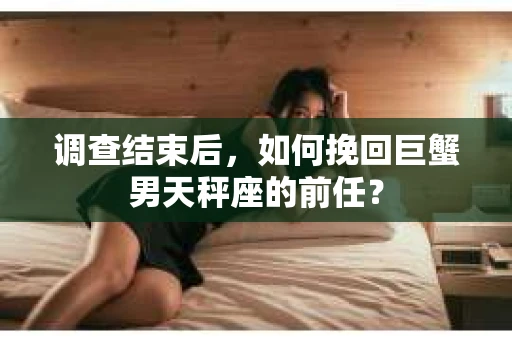 调查结束后,如何挽回巨蟹男天秤座的前任? 调查结束后,如何挽回巨蟹男天秤座的前任?