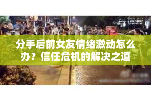 分手后前女友情绪激动怎么办?信任危机的解决之道 分手后前女友情绪激动怎么办?信任危机的解决之道