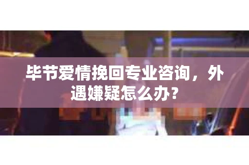 毕节爱情挽回专业咨询，外遇嫌疑怎么办？