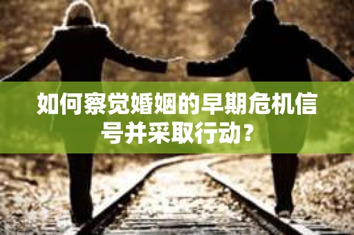 如何察觉婚姻的早期危机信号并采取行动？