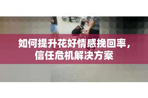 如何提升花好情感挽回率，信任危机解决方案
