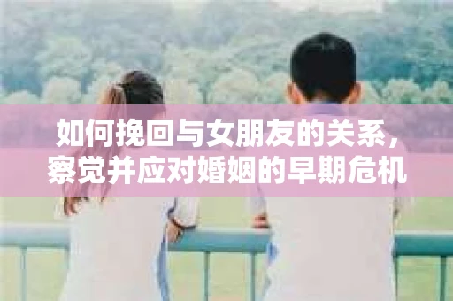 如何挽回与女朋友的关系，察觉并应对婚姻的早期危机信号