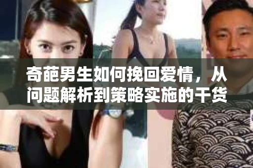 奇葩男生如何挽回爱情,从问题解析到策略实施的干货指南 奇葩男生如何挽回爱情,从问题解析到策略实施的干货指南