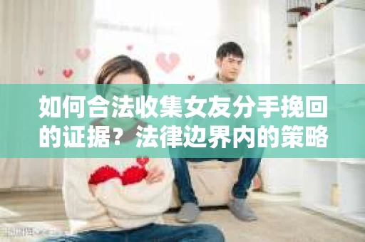 如何合法收集女友分手挽回的证据?法律边界内的策略与技巧 如何合法收集女友分手挽回的证据?法律边界内的策略与技巧