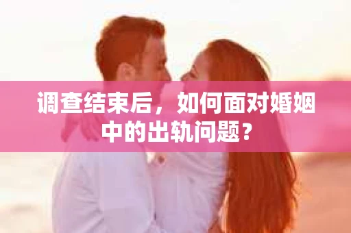 调查结束后,如何面对婚姻中的出轨问题? 调查结束后,如何面对婚姻中的出轨问题?