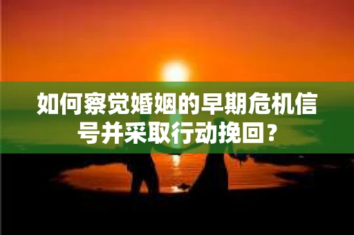 如何察觉婚姻的早期危机信号并采取行动挽回？
