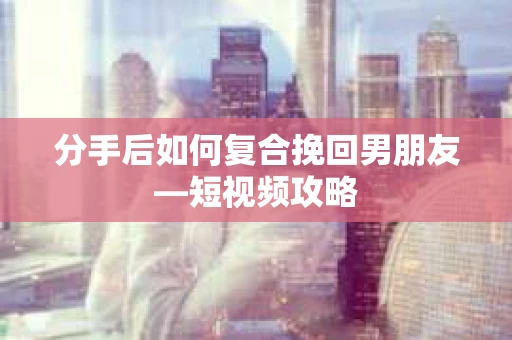 分手后如何复合挽回男朋友—短视频攻略