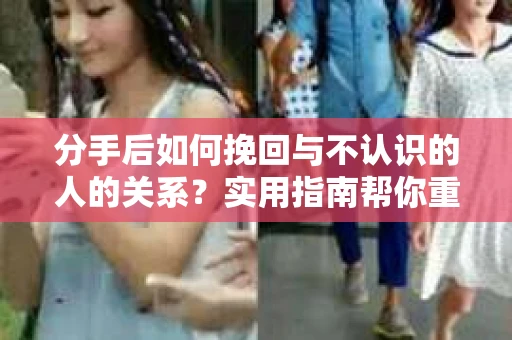 分手后如何挽回与不认识的人的关系?实用指南帮你重拾失去的联结 分手后如何挽回与不认识的人的关系?实用指南帮你重拾失去的联结