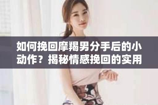 如何挽回摩羯男分手后的小动作？揭秘情感挽回的实用策略
