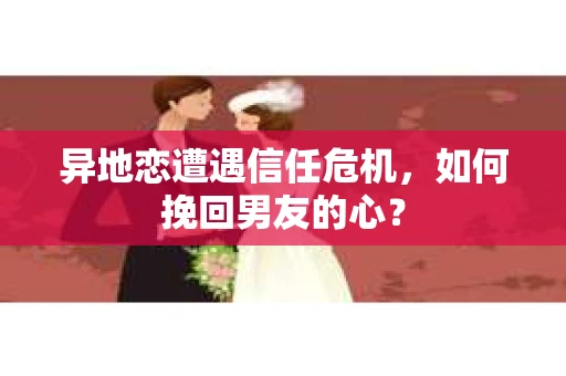 异地恋遭遇信任危机，如何挽回男友的心？
