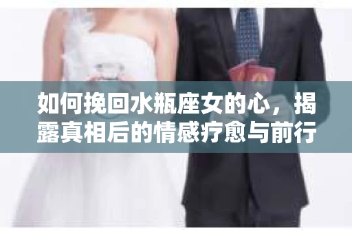 如何挽回水瓶座女的心，揭露真相后的情感疗愈与前行计划