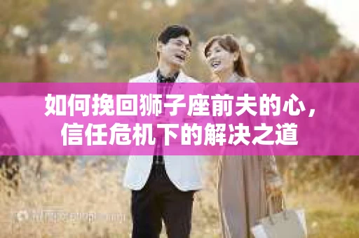 如何挽回狮子座前夫的心,信任危机下的解决之道 如何挽回狮子座前夫的心,信任危机下的解决之道