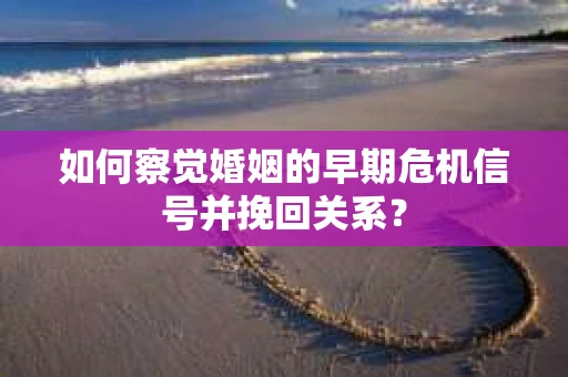 如何察觉婚姻的早期危机信号并挽回关系？