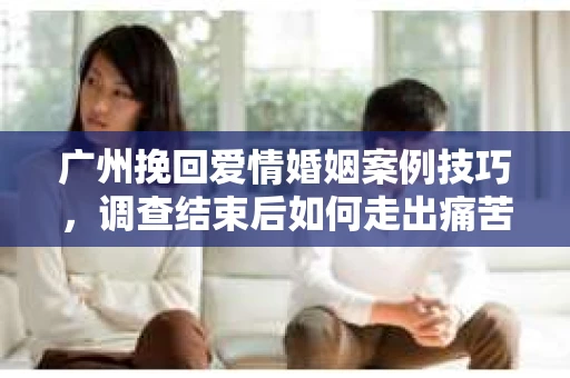 广州挽回爱情婚姻案例技巧,调查结束后如何走出痛苦并做出明智决策? 广州挽回爱情婚姻案例技巧,调查结束后如何走出痛苦并做出明智决策?