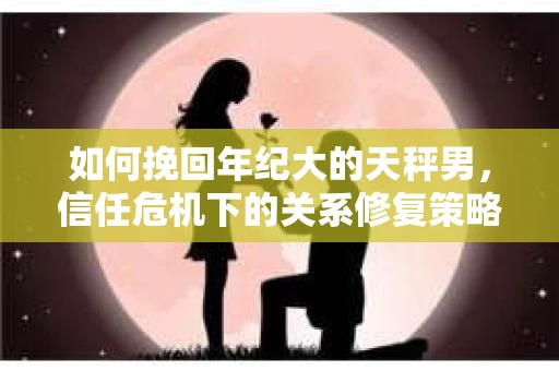 如何挽回年纪大的天秤男，信任危机下的关系修复策略