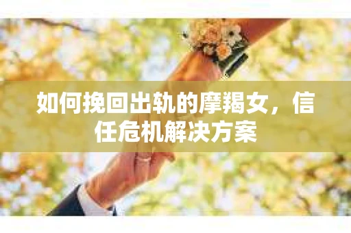 如何挽回出轨的摩羯女,信任危机解决方案 如何挽回出轨的摩羯女,信任危机解决方案