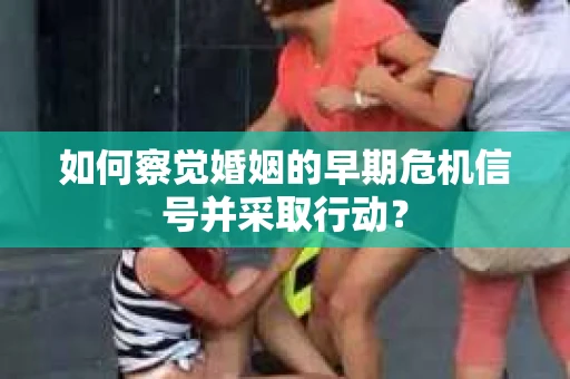 如何察觉婚姻的早期危机信号并采取行动？