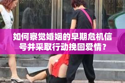 如何察觉婚姻的早期危机信号并采取行动挽回爱情？