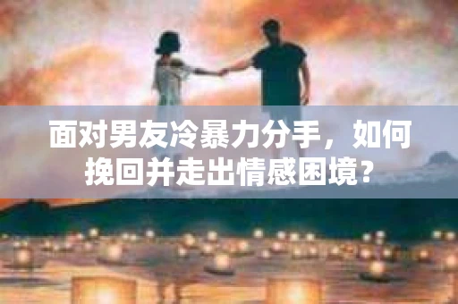 面对男友冷暴力分手，如何挽回并走出情感困境？
