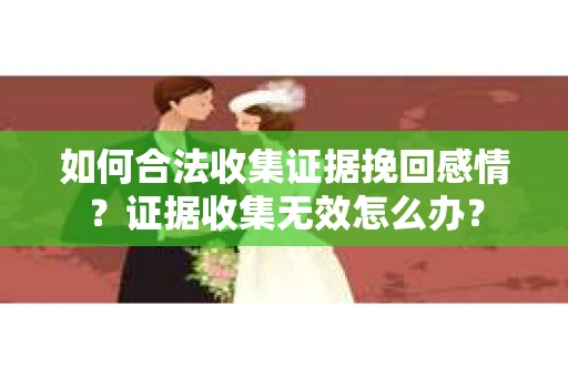 如何合法收集证据挽回感情？证据收集无效怎么办？