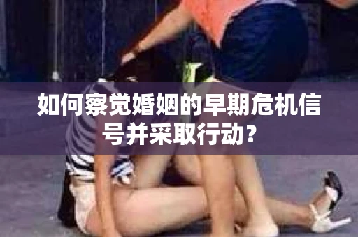 如何察觉婚姻的早期危机信号并采取行动？