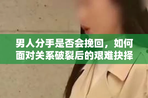 男人分手是否会挽回,如何面对关系破裂后的艰难抉择? 男人分手是否会挽回,如何面对关系破裂后的艰难抉择?