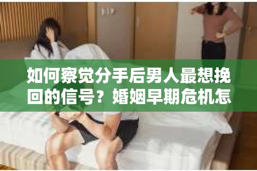 如何察觉分手后男人最想挽回的信号？婚姻早期危机怎么办？