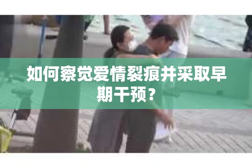 如何察觉爱情裂痕并采取早期干预？