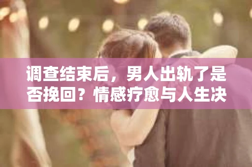 调查结束后，男人出轨了是否挽回？情感疗愈与人生决策的干货指南