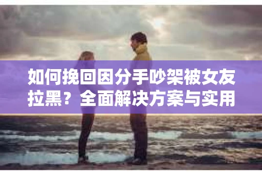 如何挽回因分手吵架被女友拉黑？全面解决方案与实用建议
