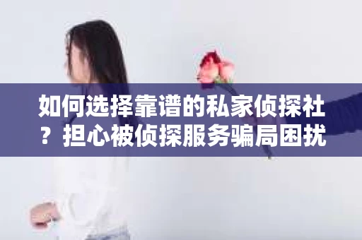 如何选择靠谱的私家侦探社？担心被侦探服务骗局困扰怎么办？