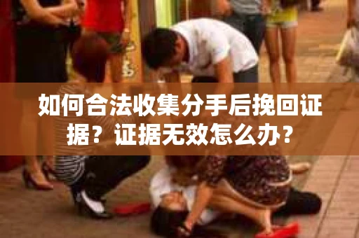 如何合法收集分手后挽回证据？证据无效怎么办？