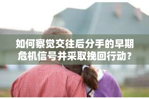 如何察觉交往后分手的早期危机信号并采取挽回行动？