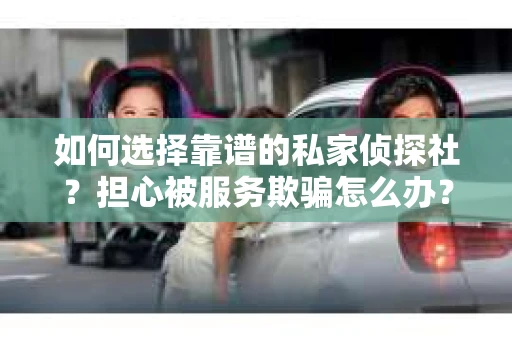 如何选择靠谱的私家侦探社？担心被服务欺骗怎么办？