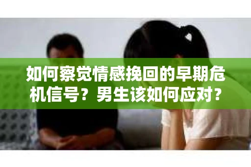 如何察觉情感挽回的早期危机信号？男生该如何应对？