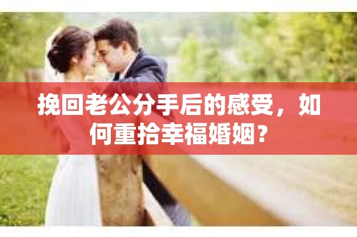 挽回老公分手后的感受，如何重拾幸福婚姻？