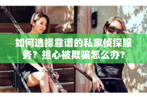 如何选择靠谱的私家侦探服务？担心被欺骗怎么办？