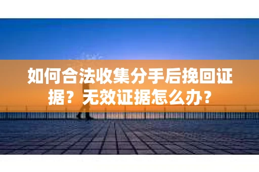如何合法收集分手后挽回证据？无效证据怎么办？