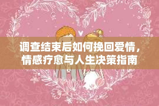 调查结束后如何挽回爱情，情感疗愈与人生决策指南