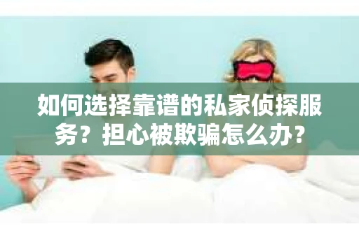 如何选择靠谱的私家侦探服务？担心被欺骗怎么办？