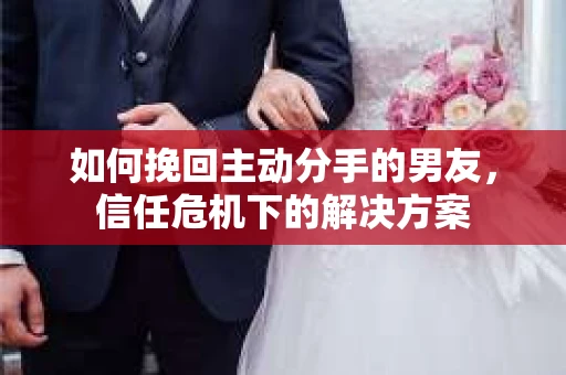 如何挽回主动分手的男友，信任危机下的解决方案