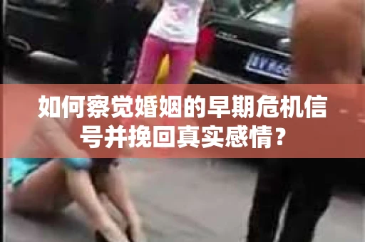 如何察觉婚姻的早期危机信号并挽回真实感情？