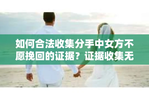 如何合法收集分手中女方不愿挽回的证据？证据收集无效怎么办？