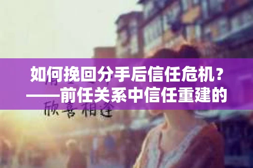 如何挽回分手后信任危机？——前任关系中信任重建的实用指南
