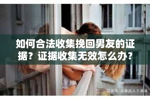 如何合法收集挽回男友的证据？证据收集无效怎么办？