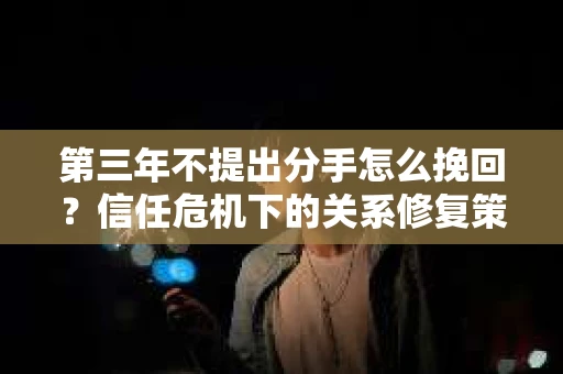 第三年不提出分手怎么挽回?信任危机下的关系修复策略 第三年不提出分手怎么挽回?信任危机下的关系修复策略