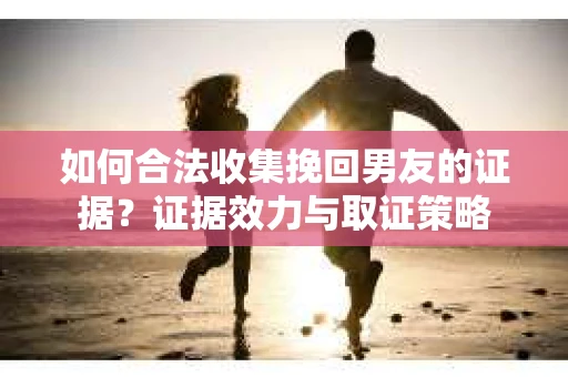 如何合法收集挽回男友的证据？证据效力与取证策略