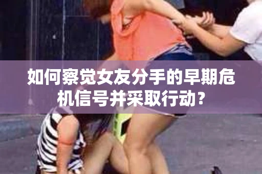 如何察觉女友分手的早期危机信号并采取行动？
