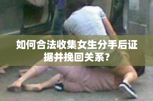 如何合法收集女生分手后证据并挽回关系？