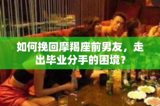 如何挽回摩羯座前男友，走出毕业分手的困境？